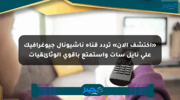 «اكتشف الآن» تردد قناة ناشيونال جيوغرافيك على نايل سات واستمتع بأقوى الوثائقيات